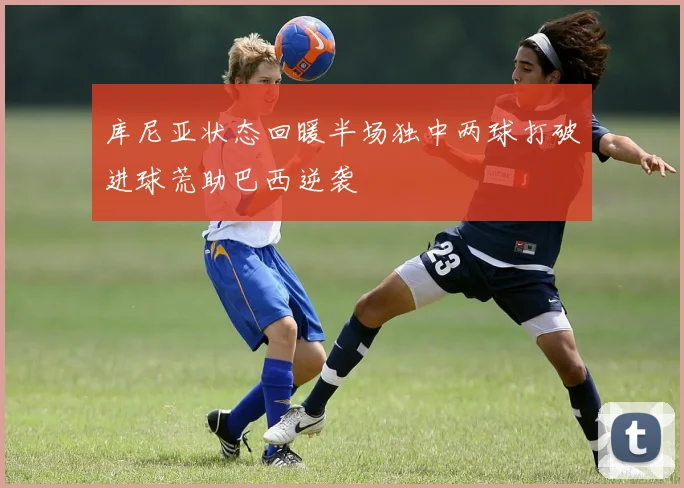库尼亚状态回暖半场独中两球打破进球荒助巴西逆袭