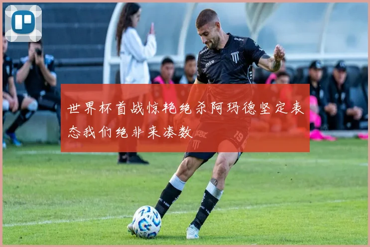 世界杯首战惊艳绝杀阿玛德坚定表态我们绝非来凑数