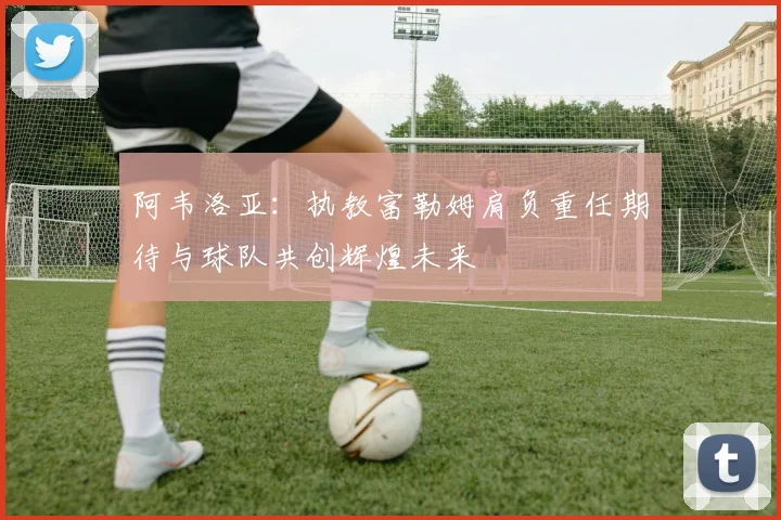 阿韦洛亚：执教富勒姆肩负重任期待与球队共创辉煌未来