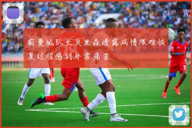 前曼城队长莫里森透露病情艰难恢复过程感到非常痛苦