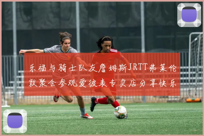 乐福与骑士队友詹姆斯JRTT弗莱伦敦聚会参观爱彼表专卖店分享快乐时光