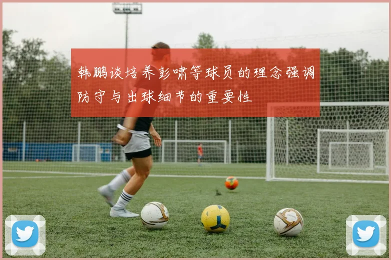 韩鹏谈培养彭啸等球员的理念强调防守与出球细节的重要性
