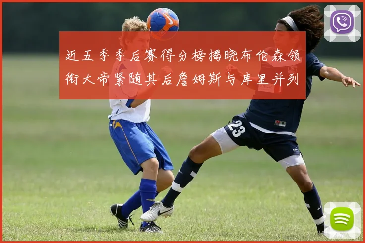 近五季季后赛得分榜揭晓布伦森领衔大帝紧随其后詹姆斯与库里并列第四