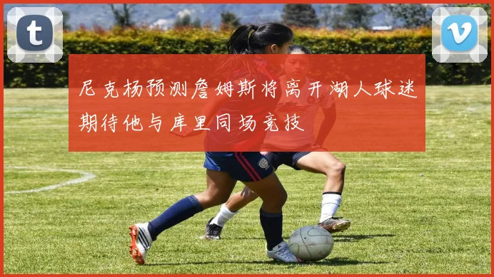 尼克杨预测詹姆斯将离开湖人球迷期待他与库里同场竞技