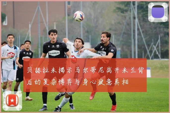 贝赫拉米揭示马尔蒂尼离开米兰背后的复杂博弈与身心疲惫真相