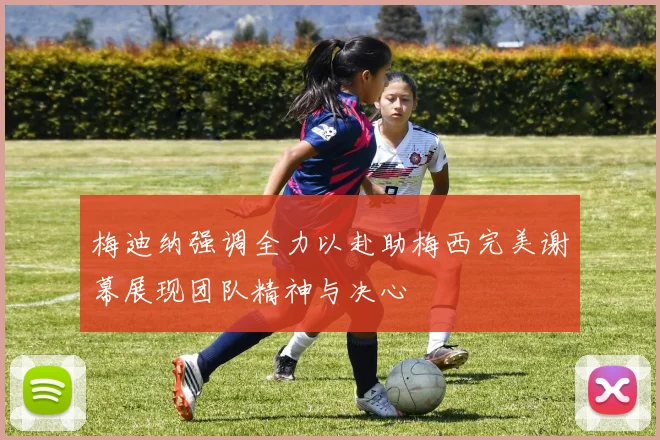 梅迪纳强调全力以赴助梅西完美谢幕展现团队精神与决心