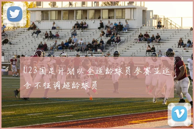U23国足计划以全适龄球员参赛亚运会不征调超龄球员