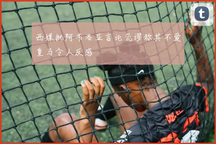 西媒批阿韦洛亚言论荒谬称其不爱皇马令人反感