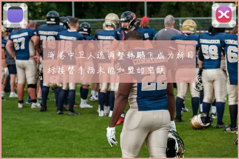 海港中卫人选调整韩鹏飞成为新目标接替李扬未能加盟的空缺