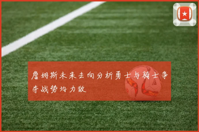 詹姆斯未来去向分析勇士与骑士争夺战势均力敌