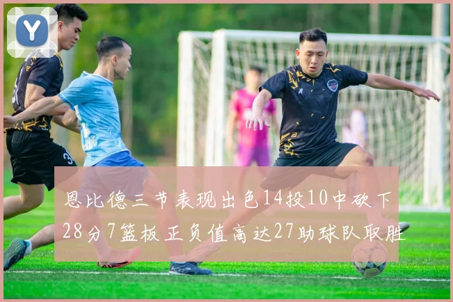 恩比德三节表现出色14投10中砍下28分7篮板正负值高达27助球队取胜