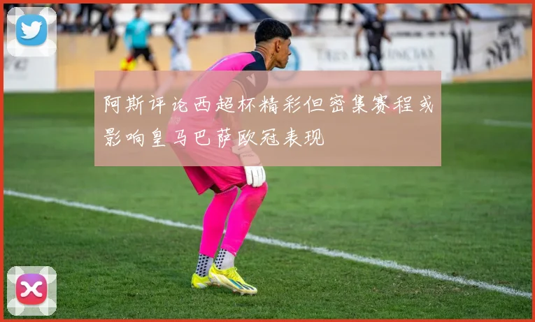 阿斯评论西超杯精彩但密集赛程或影响皇马巴萨欧冠表现