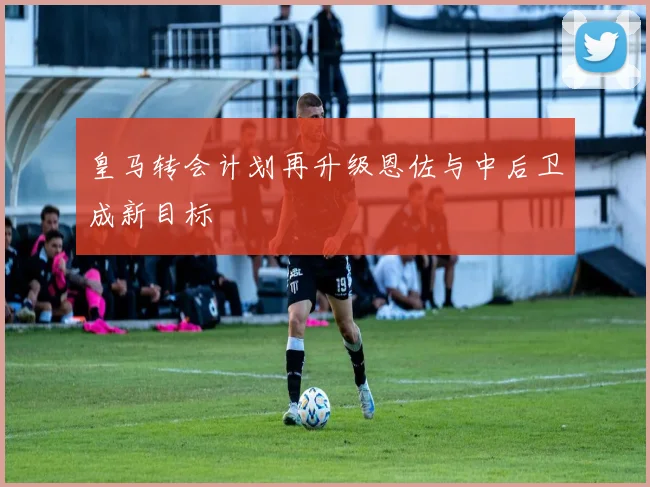 皇马转会计划再升级恩佐与中后卫成新目标