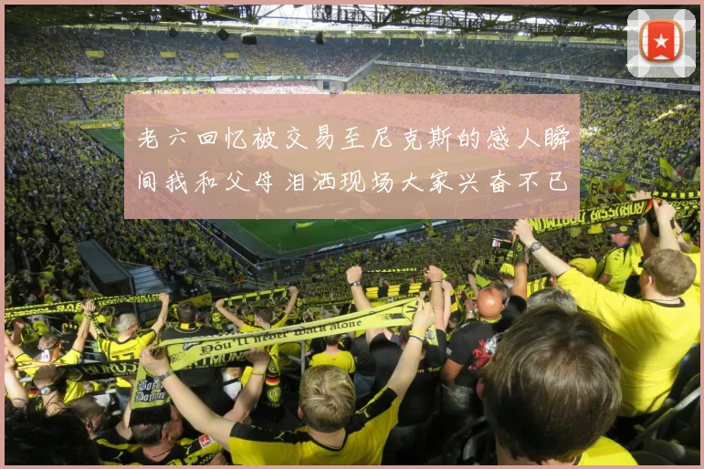 老六回忆被交易至尼克斯的感人瞬间我和父母泪洒现场大家兴奋不已