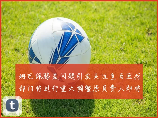 姆巴佩膝盖问题引发关注皇马医疗部门将进行重大调整原负责人即将离任