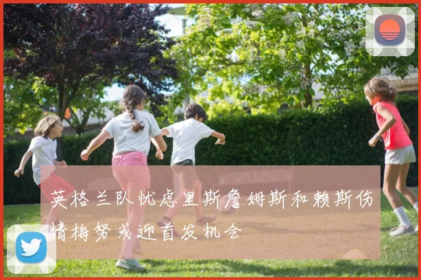 英格兰队忧虑里斯詹姆斯和赖斯伤情梅努或迎首发机会