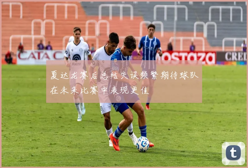 夏达龙赛后总结失误频繁期待球队在未来比赛中表现更佳