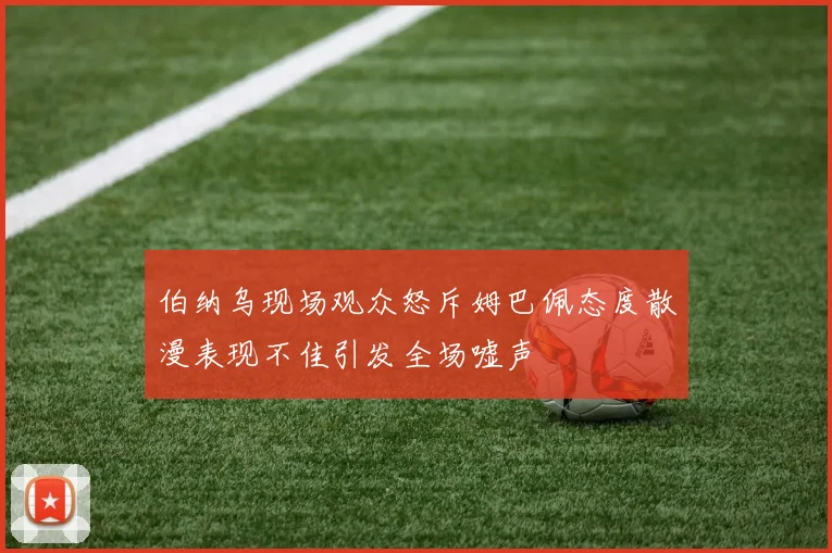 伯纳乌现场观众怒斥姆巴佩态度散漫表现不佳引发全场嘘声