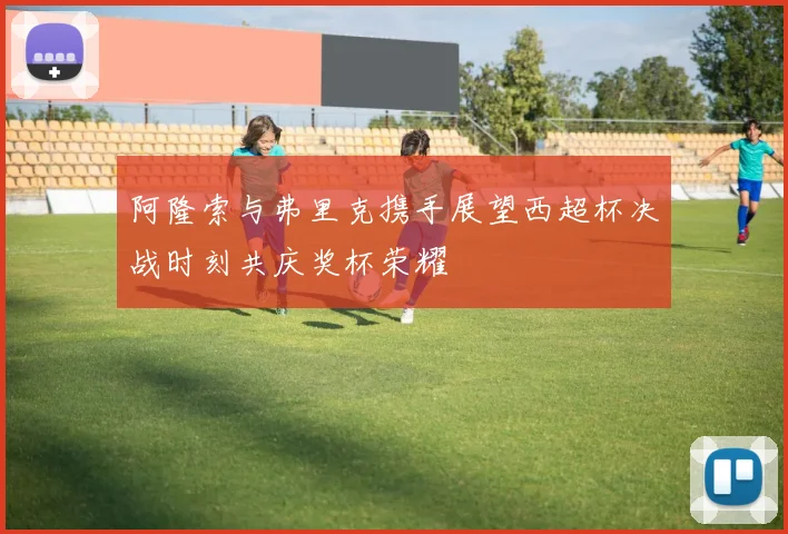 阿隆索与弗里克携手展望西超杯决战时刻共庆奖杯荣耀