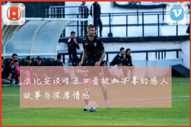 法比安谈母亲口音被加字幕的感人故事与深厚情感