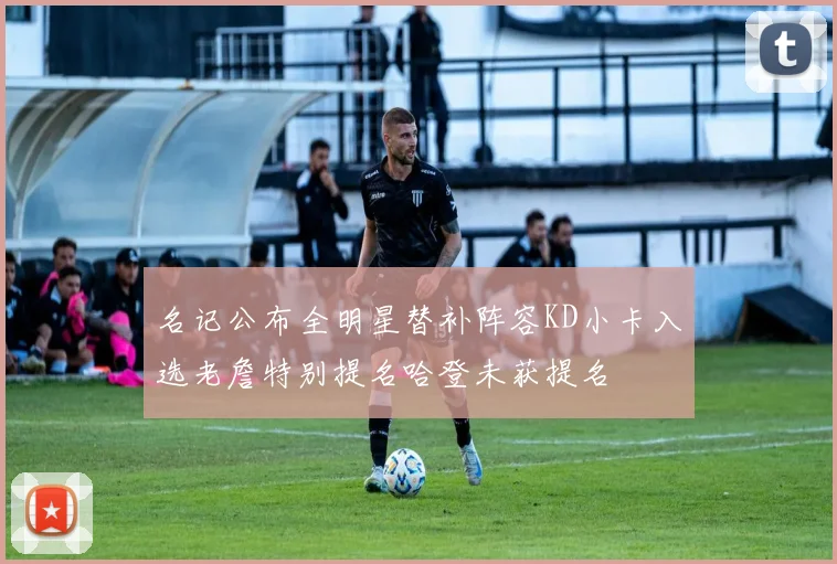 名记公布全明星替补阵容KD小卡入选老詹特别提名哈登未获提名