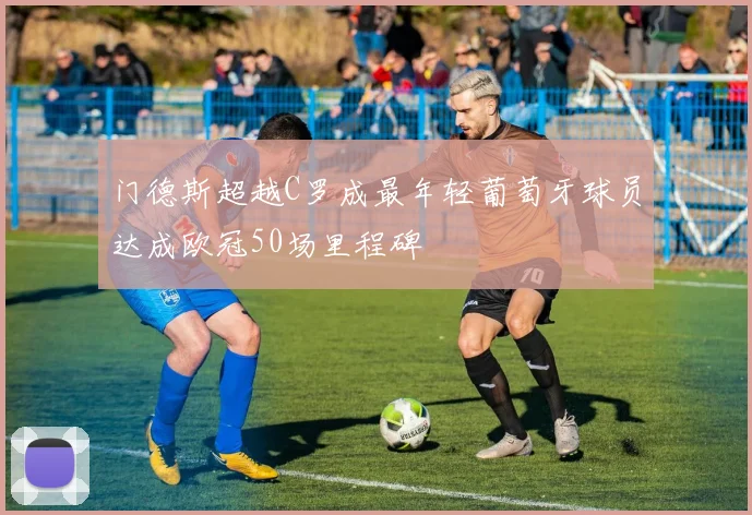 门德斯超越C罗成最年轻葡萄牙球员达成欧冠50场里程碑