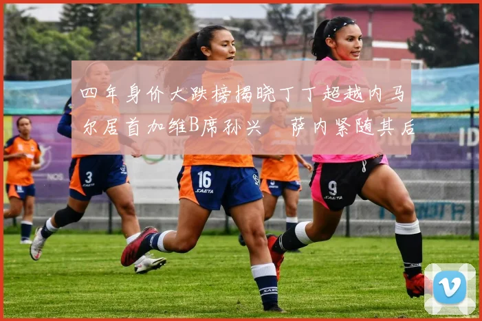 四年身价大跌榜揭晓丁丁超越内马尔居首加维B席孙兴慜萨内紧随其后